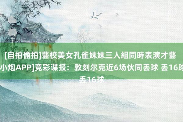 [自拍偷拍]藝校美女孔雀妹妹三人組同時表演才藝 [小炮APP]竞彩谍报：敦刻尔克近6场伙同丢球 丢16球