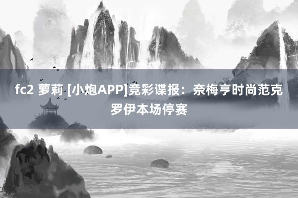 fc2 萝莉 [小炮APP]竞彩谍报：奈梅亨时尚范克罗伊本场停赛